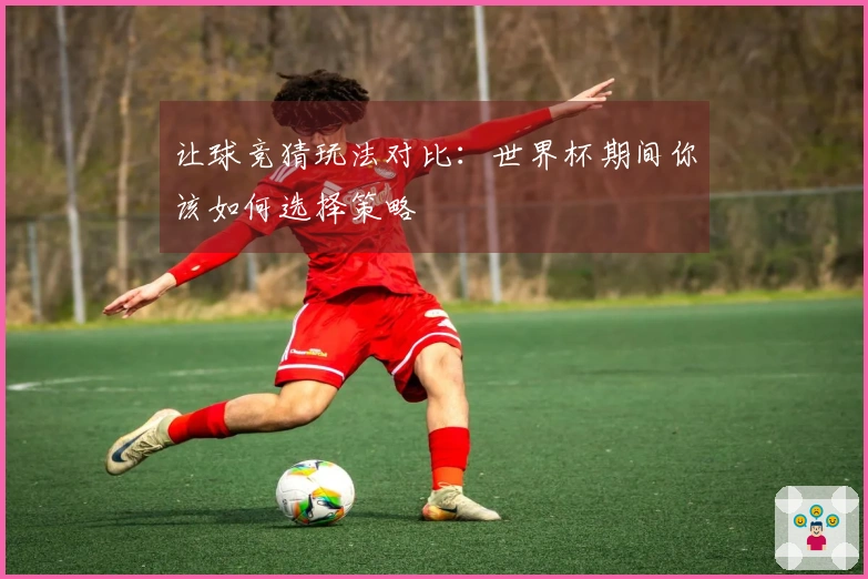 让球竞猜玩法对比：世界杯期间你该如何选择策略